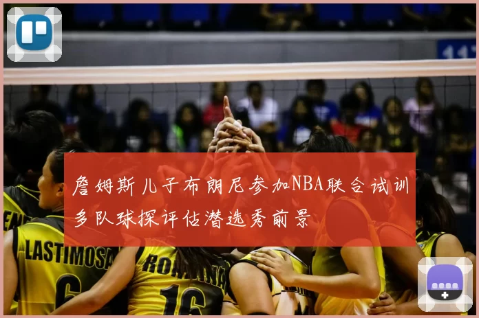 詹姆斯儿子布朗尼参加NBA联合试训多队球探评估潜选秀前景