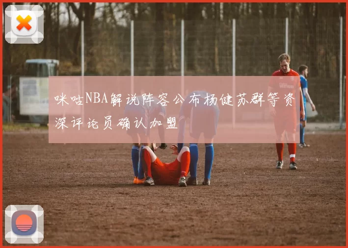 咪咕NBA解说阵容公布杨健苏群等资深评论员确认加盟