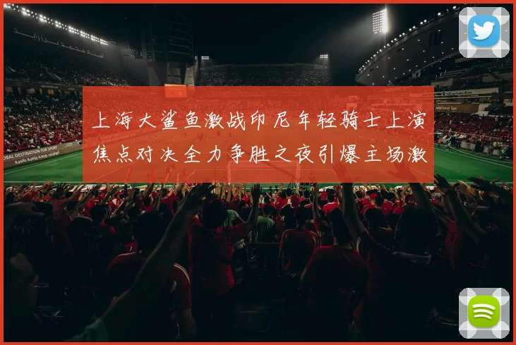 上海大鲨鱼激战印尼年轻骑士上演焦点对决全力争胜之夜引爆主场激情