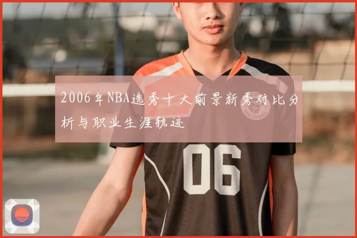 2006年NBA选秀十大前景新秀对比分析与职业生涯轨迹