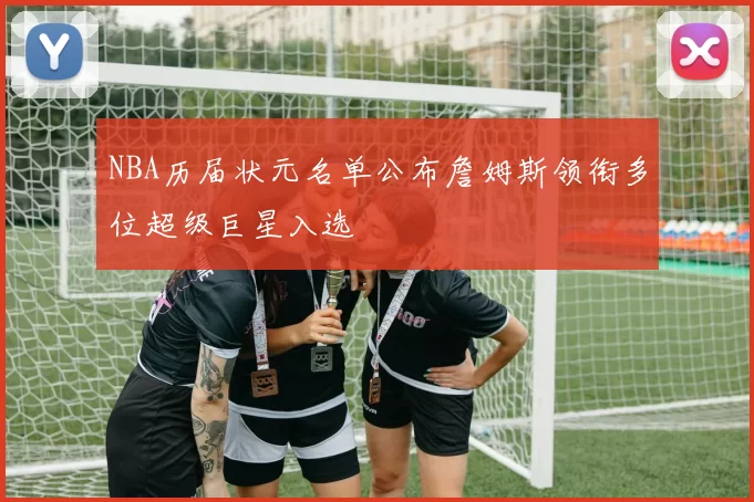 NBA历届状元名单公布詹姆斯领衔多位超级巨星入选