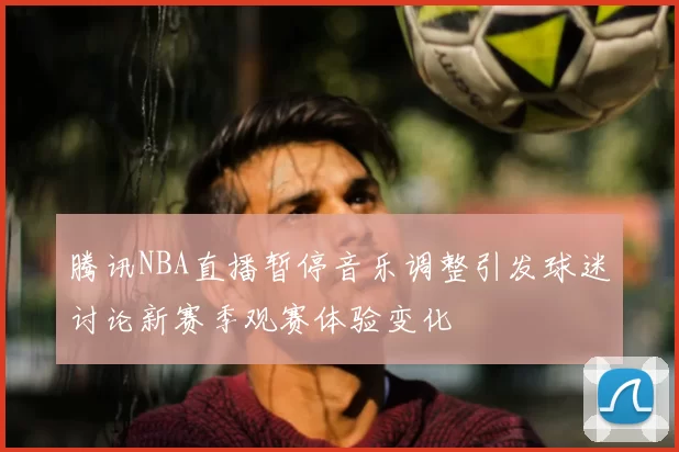 腾讯NBA直播暂停音乐调整引发球迷讨论新赛季观赛体验变化