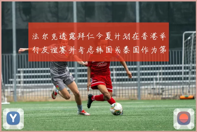 法尔克透露拜仁今夏计划在香港举行友谊赛并考虑韩国或泰国作为第二站