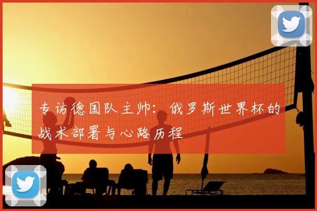 专访德国队主帅:俄罗斯世界杯的战术部署与心路历程