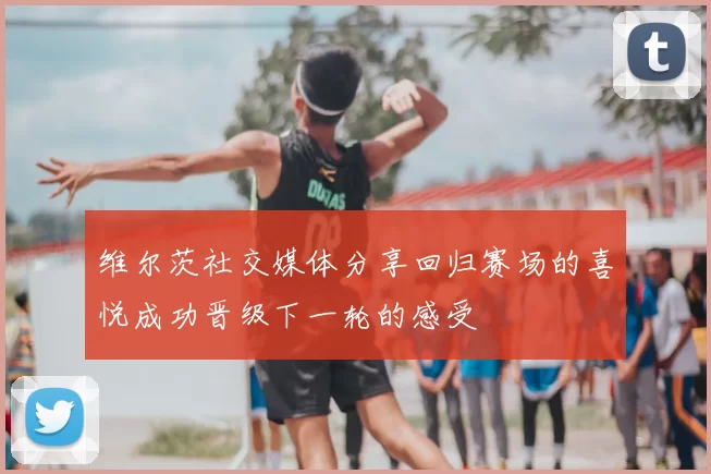 维尔茨社交媒体分享回归赛场的喜悦成功晋级下一轮的感受