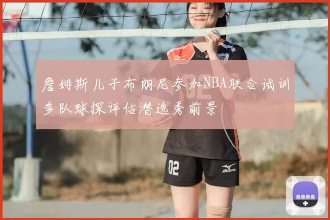 詹姆斯儿子布朗尼参加NBA联合试训多队球探评估潜选秀前景