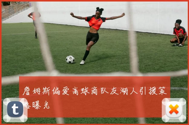 詹姆斯偏爱高球商队友湖人引援策略曝光