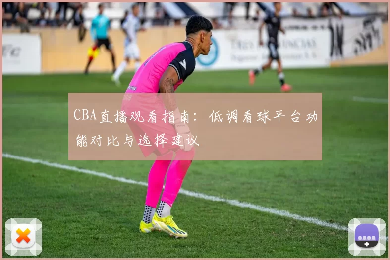 CBA直播观看指南:低调看球平台功能对比与选择建议