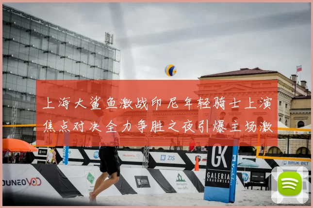 上海大鲨鱼激战印尼年轻骑士上演焦点对决全力争胜之夜引爆主场激情