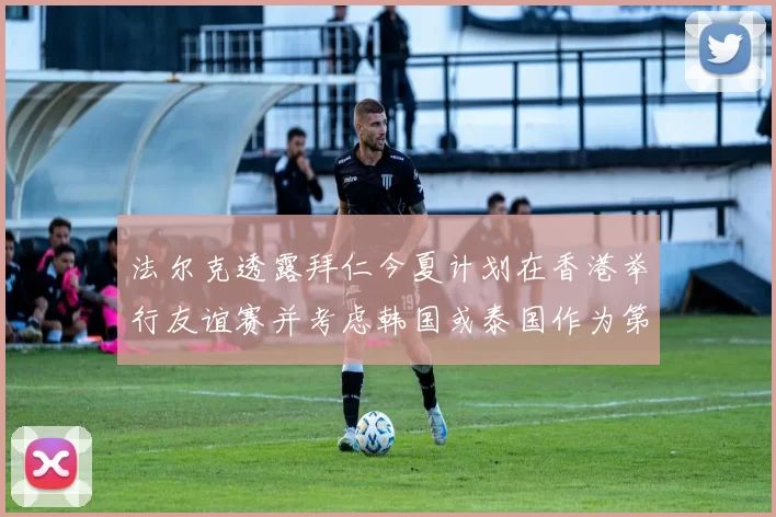 法尔克透露拜仁今夏计划在香港举行友谊赛并考虑韩国或泰国作为第二站