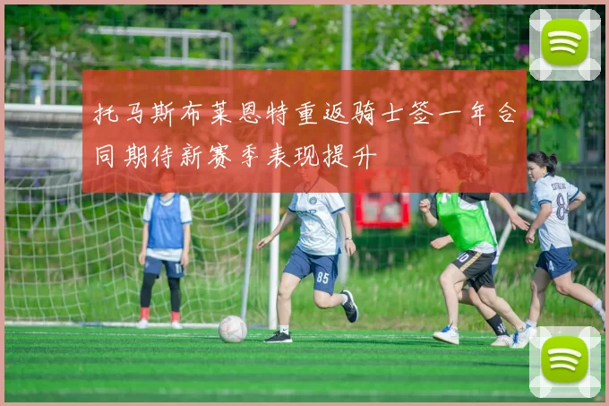 托马斯布莱恩特重返骑士签一年合同期待新赛季表现提升