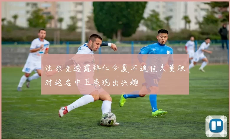 法尔克透露拜仁今夏不追佳夫曼联对这名中卫表现出兴趣
