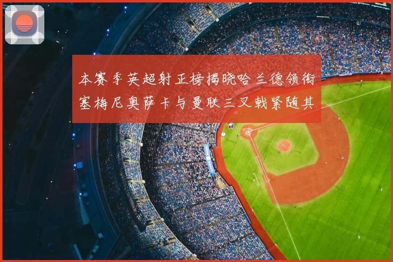 本赛季英超射正榜揭晓哈兰德领衔塞梅尼奥萨卡与曼联三叉戟紧随其后