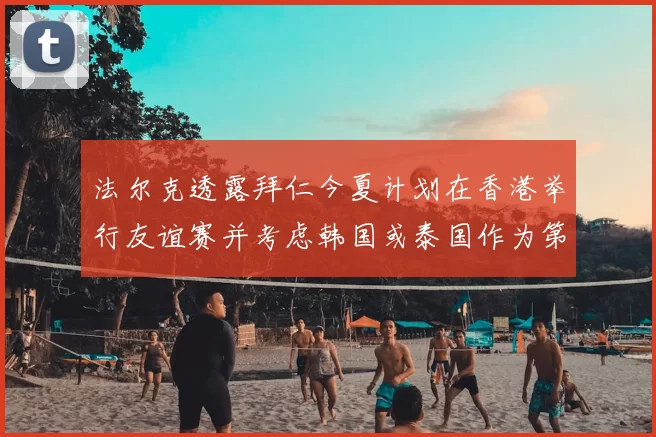 法尔克透露拜仁今夏计划在香港举行友谊赛并考虑韩国或泰国作为第二站