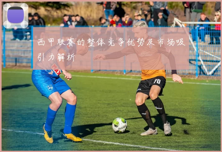 西甲联赛的整体竞争优势及市场吸引力解析