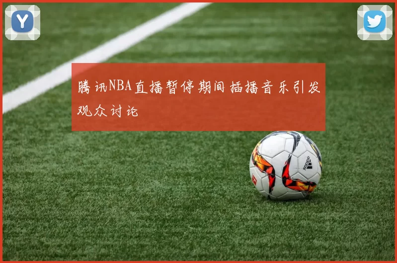 腾讯NBA直播暂停期间插播音乐引发观众讨论