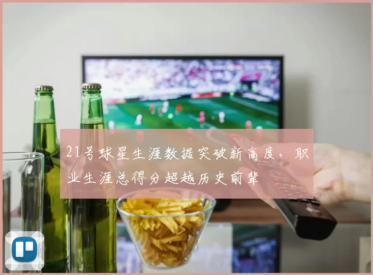 21号球星生涯数据突破新高度，职业生涯总得分超越历史前辈