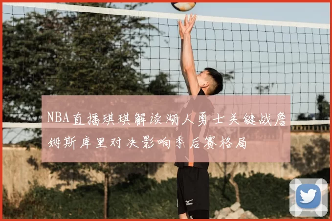 NBA直播琪琪解读湖人勇士关键战詹姆斯库里对决影响季后赛格局