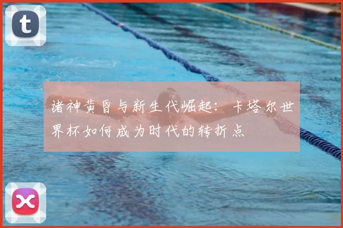 诸神黄昏与新生代崛起:卡塔尔世界杯如何成为时代的转折点