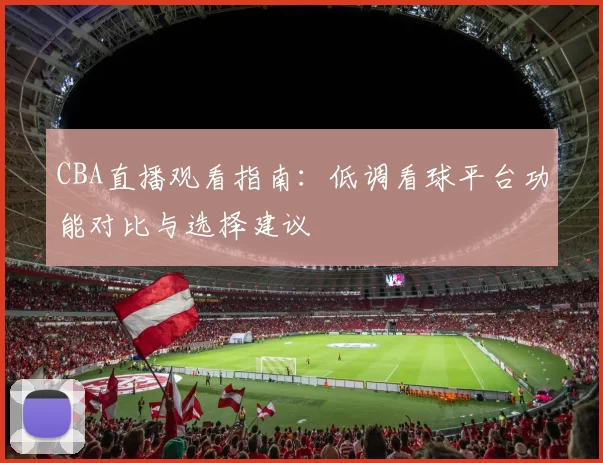 CBA直播观看指南:低调看球平台功能对比与选择建议