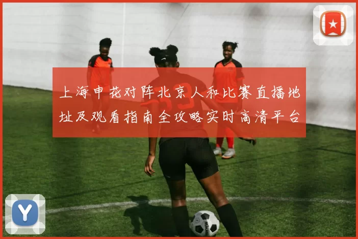 上海申花对阵北京人和比赛直播地址及观看指南全攻略实时高清平台推荐