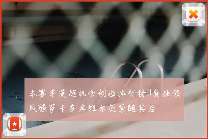 本赛季英超机会创造排行榜B费独领风骚萨卡多库维尔茨紧随其后