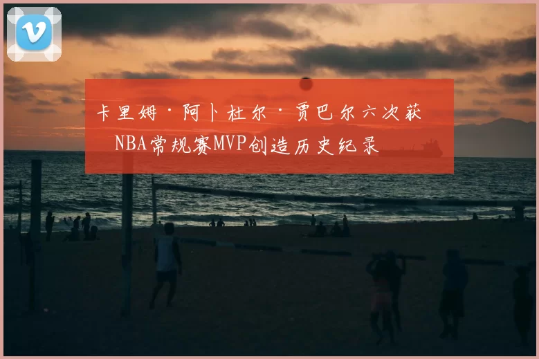 卡里姆·阿卜杜尔·贾巴尔六次获得NBA常规赛MVP创造历史纪录