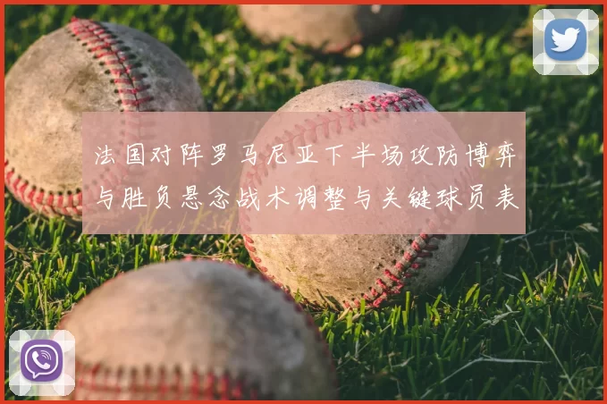 法国对阵罗马尼亚下半场攻防博弈与胜负悬念战术调整与关键球员表现
