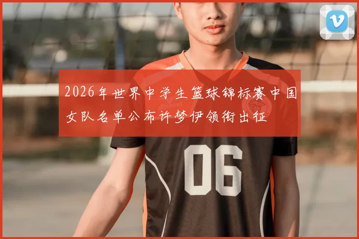 2026年世界中学生篮球锦标赛中国女队名单公布许梦伊领衔出征