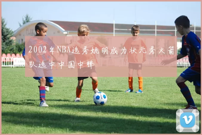 2002年NBA选秀姚明成为状元秀火箭队选中中国中锋