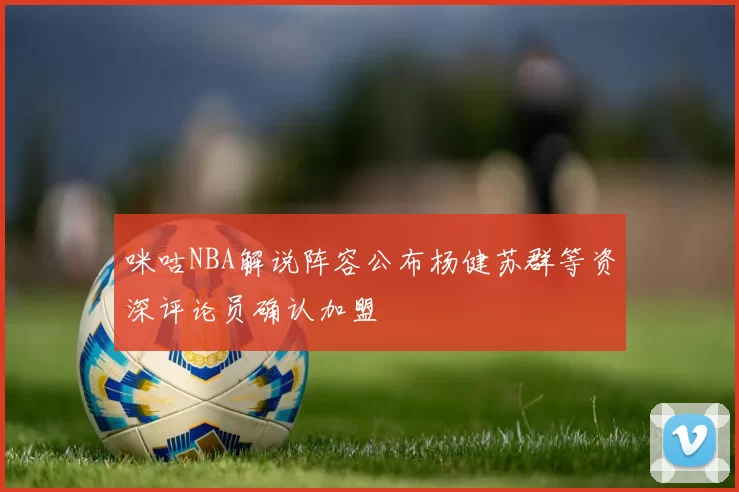 咪咕NBA解说阵容公布杨健苏群等资深评论员确认加盟