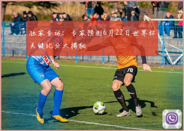 独家专访:专家预测6月22日世界杯关键比分大揭秘