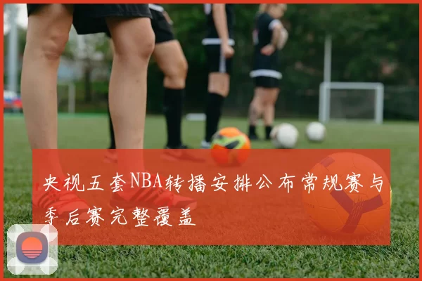 央视五套NBA转播安排公布常规赛与季后赛完整覆盖